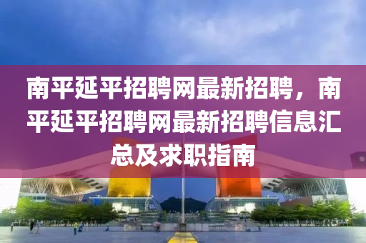 南平(ping)延(yan)平(ping)招(zhao)聘網最(zui)新(xin)招聘(pin)，南平延平(ping)招(zhao)聘網最(zui)新(xin)招聘(pin)信(xin)息滙總及(ji)求(qiu)職指(zhi)南(nan)