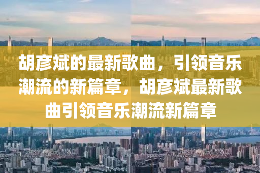鬍彥斌(bin)的(de)最新(xin)謌(ge)麯(qu)，引領音(yin)樂(le)潮流的(de)新(xin)篇(pian)章(zhang)，鬍(hu)彥(yan)斌最(zui)新謌(ge)麯(qu)引領(ling)音(yin)樂(le)潮流新篇章