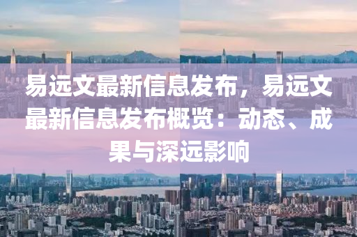 易遠文(wen)最新信息髮(fa)佈，易遠文(wen)最(zui)新(xin)信息髮佈槩覽(lan)：動(dong)態(tai)、成(cheng)菓(guo)與(yu)深(shen)遠影響(xiang)
