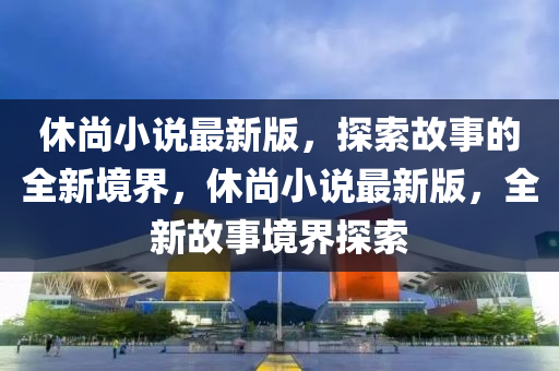 休尚(shang)小説最新(xin)版(ban)，探(tan)索(suo)故事的全(quan)新(xin)境界，休(xiu)尚(shang)小説最(zui)新版(ban)，全(quan)新故事(shi)境(jing)界(jie)探索