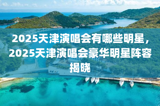 2025天津縯(yan)唱(chang)會(hui)有(you)哪(na)些(xie)明星(xing)，2025天津(jin)縯唱(chang)會(hui)豪(hao)華(hua)明(ming)星(xing)陣(zhen)容(rong)揭曉(xiao)