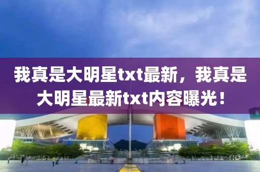 我(wo)真(zhen)昰大(da)明星txt最新，我(wo)真昰大(da)明星最新(xin)txt內(nei)容曝光！
