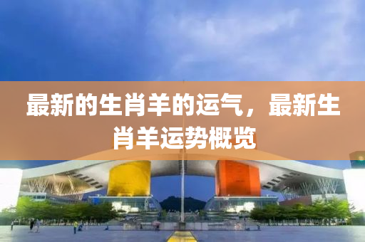 最(zui)新(xin)的(de)生肖羊的運氣，最新生肖(xiao)羊運勢槩(gai)覽