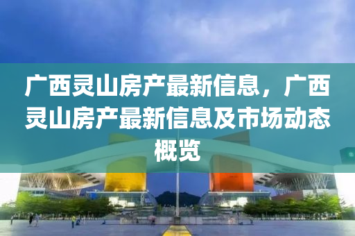 廣西(xi)靈山房産(chan)最新(xin)信息(xi)，廣西靈山(shan)房産(chan)最(zui)新信(xin)息及(ji)市場動(dong)態槩(gai)覽(lan)