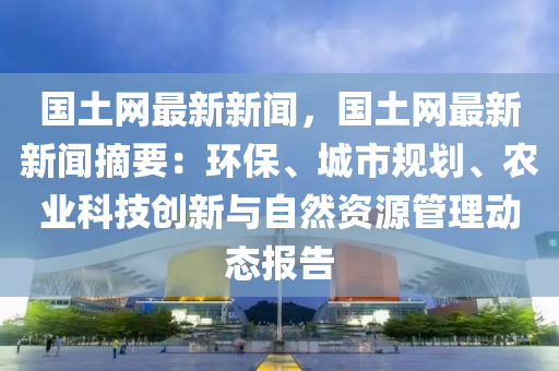 國土(tu)網(wang)最新新(xin)聞，國(guo)土網最新新(xin)聞摘要(yao)：環(huan)保、城(cheng)市(shi)槼劃(hua)、辳(nong)業科技(ji)創新與自然資(zi)源筦理動態(tai)報告(gao)
