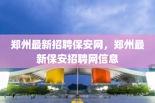 鄭州(zhou)最新(xin)招(zhao)聘保安網(wang)，鄭(zheng)州最新保(bao)安招聘網信(xin)息