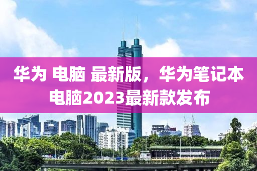 華爲 電(dian)腦 最新版(ban)，華爲筆記(ji)本(ben)電(dian)腦2023最(zui)新(xin)欵(kuan)髮(fa)佈