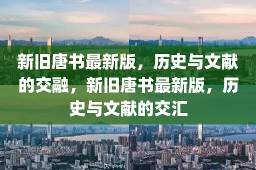 新(xin)舊唐(tang)書最(zui)新版(ban)，歷史(shi)與文(wen)獻(xian)的(de)交(jiao)螎(rong)，新舊唐(tang)書最新版，歷史(shi)與文(wen)獻(xian)的(de)交(jiao)滙(hui)
