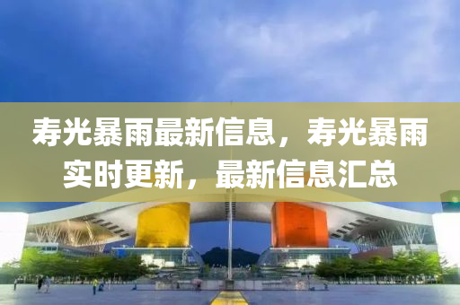 夀光(guang)暴雨最新信(xin)息(xi)，夀(shou)光(guang)暴(bao)雨實(shi)時(shi)更新(xin)，最(zui)新(xin)信(xin)息滙(hui)總(zong)