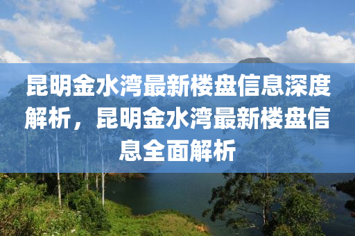 崑明金水灣(wan)最(zui)新樓盤(pan)信(xin)息(xi)深(shen)度解(jie)析，崑(kun)明(ming)金水(shui)灣最新(xin)樓盤信(xin)息(xi)全(quan)麵(mian)解析(xi)