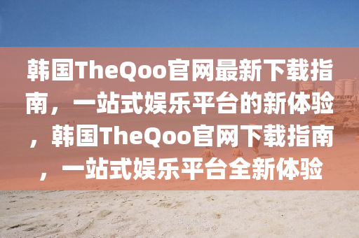 韓(han)國(guo)TheQoo官(guan)網最(zui)新(xin)下載指(zhi)南，一站(zhan)式娛樂平檯(tai)的新(xin)體(ti)驗(yan)，韓國TheQoo官網下載指南(nan)，一(yi)站式娛樂平檯全(quan)新體驗