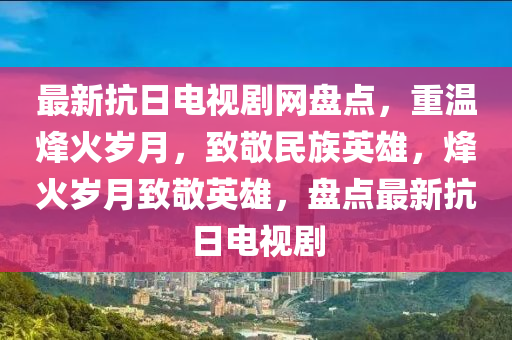 最新抗(kang)日電視劇網盤(pan)點，重(zhong)溫烽火歲月(yue)，緻(zhi)敬(jing)民(min)族(zu)英雄，烽(feng)火歲月(yue)緻(zhi)敬英(ying)雄(xiong)，盤(pan)點最(zui)新抗(kang)日(ri)電(dian)視(shi)劇(ju)