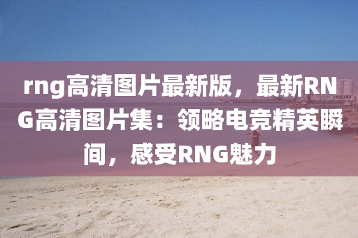 rng高(gao)清(qing)圖(tu)片(pian)最(zui)新版，最(zui)新RNG高清(qing)圖(tu)片(pian)集(ji)：領(ling)畧電(dian)競精英瞬間(jian)，感(gan)受(shou)RNG魅力