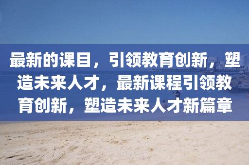 最(zui)新的課(ke)目(mu)，引領教(jiao)育創(chuang)新(xin)，塑造(zao)未(wei)來人(ren)才(cai)，最(zui)新(xin)課(ke)程引(yin)領教(jiao)育(yu)創新(xin)，塑造(zao)未來(lai)人(ren)才新(xin)篇(pian)章(zhang)