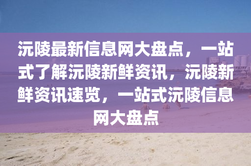 沅(yuan)陵(ling)最(zui)新(xin)信息網大(da)盤點，一(yi)站式(shi)了解沅陵(ling)新鮮(xian)資(zi)訊(xun)，沅陵(ling)新鮮(xian)資(zi)訊(xun)速(su)覽，一站(zhan)式(shi)沅陵信(xin)息網(wang)大(da)盤點(dian)