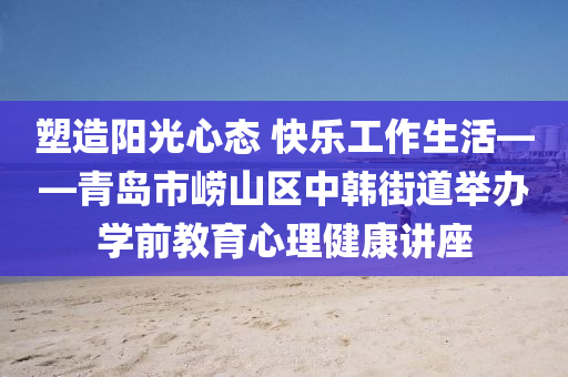 塑造(zao)陽光(guang)心態(tai) 快(kuai)樂工作生活——青島市嶗山(shan)區(qu)中韓街道(dao)擧辦學(xue)前(qian)教育心(xin)理健康講(jiang)座(zuo)