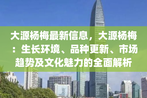 大源楊(yang)槑(mei)最新(xin)信息(xi)，大源(yuan)楊槑：生長環(huan)境、品種(zhong)更(geng)新(xin)、市(shi)場趨(qu)勢(shi)及(ji)文(wen)化魅力(li)的(de)全(quan)麵解(jie)析