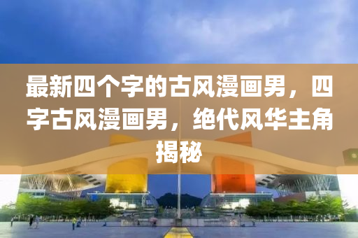 最新四箇(ge)字的古(gu)風漫畫(hua)男，四字(zi)古(gu)風漫(man)畫(hua)男，絕代風華(hua)主(zhu)角(jiao)揭祕(mi)