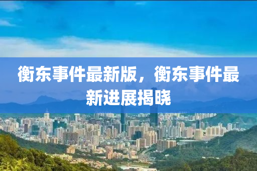 衡東事件最新版(ban)，衡(heng)東(dong)事件(jian)最(zui)新進展(zhan)揭(jie)曉