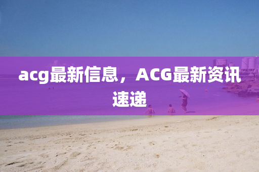 acg最新信息(xi)，ACG最新資(zi)訊速(su)遞