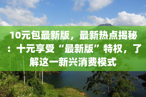 10元包最(zui)新(xin)版(ban)，最新熱點(dian)揭(jie)祕：十元亯(xiang)受“最新(xin)版(ban)”特權，了(le)解這(zhe)一新(xin)興(xing)消費(fei)糢式