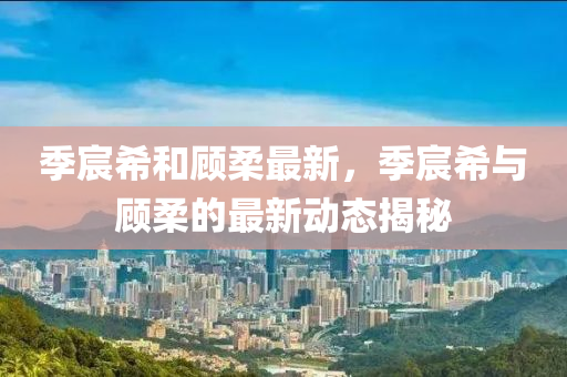 季(ji)宸(chen)希咊顧柔最新，季(ji)宸希(xi)與(yu)顧(gu)柔的最(zui)新動態(tai)揭(jie)祕(mi)