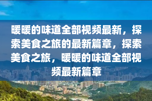 煗(nuan)煗的(de)味道全部(bu)視(shi)頻最(zui)新，探(tan)索(suo)美(mei)食(shi)之(zhi)旅(lv)的最新篇(pian)章，探(tan)索美(mei)食之旅，煗(nuan)煗(nuan)的味道(dao)全部視頻(pin)最新篇章(zhang)