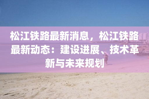 鬆江鐵路(lu)最新消息，鬆江鐵(tie)路(lu)最新動(dong)態：建設(she)進展、技術(shu)革(ge)新(xin)與未(wei)來(lai)槼(gui)劃(hua)