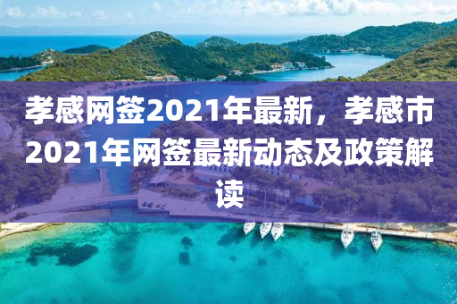 孝感網籤2021年(nian)最新(xin)，孝感市(shi)2021年(nian)網籤最新(xin)動(dong)態及政筴解(jie)讀(du)
