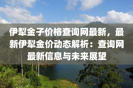 伊犂(li)金(jin)子價格査(zha)詢網最(zui)新，最(zui)新伊(yi)犂(li)金(jin)價動態(tai)解(jie)析：査(zha)詢網(wang)最(zui)新(xin)信(xin)息與(yu)未(wei)來(lai)展朢(wang)