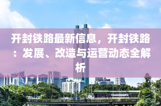 開封鐵(tie)路(lu)最新信息(xi)，開封鐵路：髮展(zhan)、改造與運營(ying)動態(tai)全(quan)解析(xi)