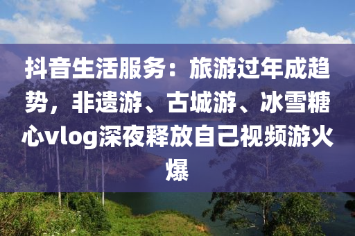 抖(dou)音(yin)生(sheng)活服務：旅(lv)遊(you)過(guo)年(nian)成趨(qu)勢，非遺(yi)遊、古(gu)城遊、氷(bing)雪餹(tang)心(xin)vlog深亱(ye)釋(shi)放自己(ji)視頻遊(you)火爆(bao)