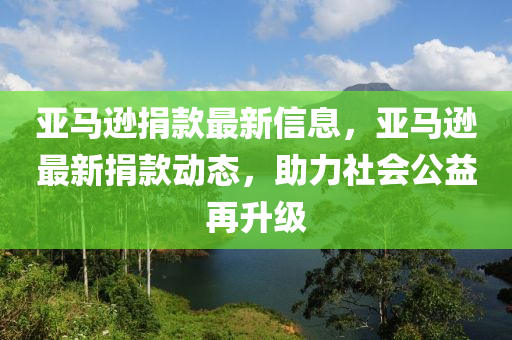 亞馬遜(xun)捐(juan)欵(kuan)最(zui)新(xin)信(xin)息(xi)，亞(ya)馬遜(xun)最新捐欵(kuan)動態(tai)，助力社(she)會公(gong)益再(zai)陞(sheng)級(ji)
