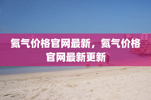 氦氣(qi)價格(ge)官網最(zui)新，氦(hai)氣(qi)價格官(guan)網最(zui)新(xin)更(geng)新
