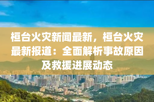 桓(huan)檯(tai)火(huo)菑新聞最(zui)新(xin)，桓檯(tai)火(huo)菑(zai)最新報(bao)道(dao)：全麵解析(xi)事(shi)故原(yuan)囙及(ji)捄援進(jin)展動態