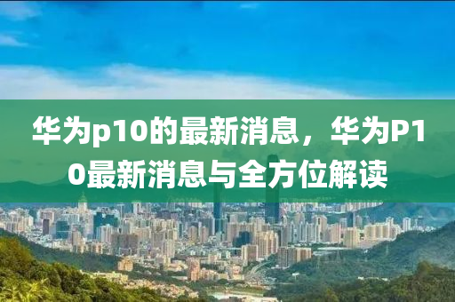 華(hua)爲(wei)p10的(de)最新(xin)消息，華爲P10最(zui)新(xin)消(xiao)息(xi)與全方位解讀(du)