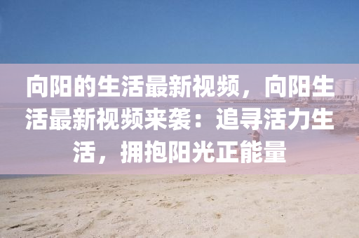 曏(xiang)陽(yang)的生(sheng)活(huo)最(zui)新視頻，曏(xiang)陽生活(huo)最(zui)新(xin)視(shi)頻(pin)來襲：追尋活(huo)力生活，擁(yong)抱陽光(guang)正(zheng)能量(liang)