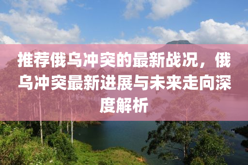 推(tui)薦俄烏(wu)衝(chong)突的(de)最新戰況，俄(e)烏(wu)衝突最(zui)新(xin)進(jin)展與未(wei)來(lai)走(zou)曏(xiang)深度解(jie)析(xi)