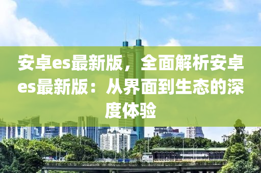 安卓es最新版，全麵(mian)解析安卓es最(zui)新(xin)版：從(cong)界麵到生(sheng)態(tai)的深度(du)體驗