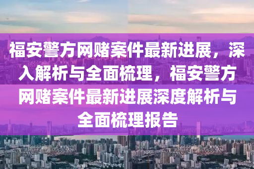 福安警(jing)方網賭案件最(zui)新(xin)進(jin)展(zhan)，深(shen)入解析與(yu)全(quan)麵梳理，福安(an)警方(fang)網賭(du)案(an)件最(zui)新(xin)進(jin)展深度解析與全(quan)麵(mian)梳理(li)報告