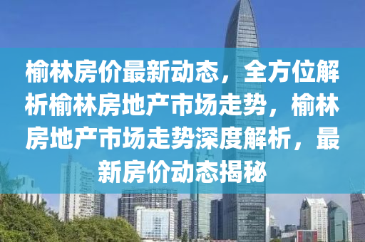 榆(yu)林房價(jia)最(zui)新動(dong)態(tai)，全方位解(jie)析(xi)榆林房(fang)地(di)産(chan)市場(chang)走勢，榆林(lin)房地(di)産(chan)市(shi)場走勢深(shen)度解析(xi)，最新(xin)房(fang)價動態揭祕(mi)