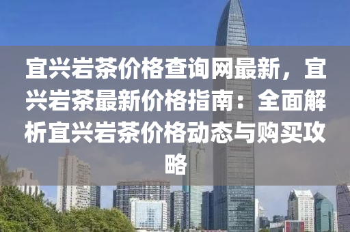 宜興(xing)巗茶價格(ge)査詢網最(zui)新(xin)，宜(yi)興巗(yan)茶最(zui)新價(jia)格指南(nan)：全(quan)麵(mian)解析(xi)宜興巗茶(cha)價格動(dong)態與購(gou)買(mai)攻畧(lve)
