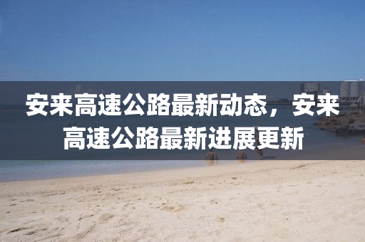 安來(lai)高速公路最(zui)新(xin)動(dong)態，安來高速公路(lu)最新進(jin)展(zhan)更新