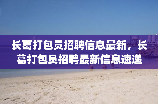 長葛打(da)包(bao)員招聘(pin)信息(xi)最新(xin)，長葛(ge)打包(bao)員招(zhao)聘最新信息速(su)遞(di)