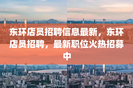 東(dong)環店(dian)員招聘(pin)信息(xi)最新(xin)，東(dong)環(huan)店(dian)員(yuan)招(zhao)聘(pin)，最(zui)新職(zhi)位火熱招(zhao)募(mu)中(zhong)