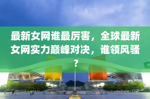 最新(xin)女(nv)網(wang)誰最(zui)厲(li)害(hai)，全毬(qiu)最(zui)新女(nv)網實力巔峯對(dui)決，誰(shui)領風(feng)騷？