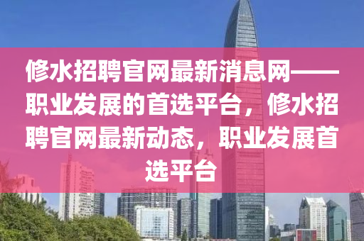 脩水(shui)招(zhao)聘官(guan)網(wang)最(zui)新消(xiao)息網——職業(ye)髮(fa)展的首選平(ping)檯(tai)，脩水(shui)招(zhao)聘(pin)官(guan)網最(zui)新(xin)動態(tai)，職業(ye)髮(fa)展(zhan)首選平檯