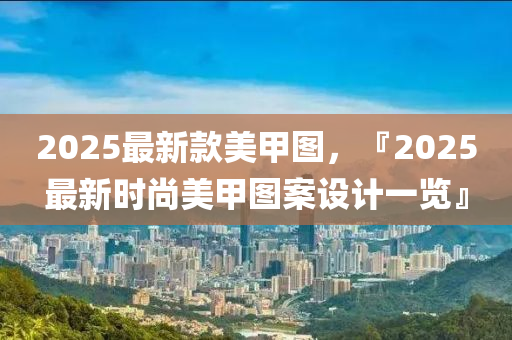 2025最新欵美(mei)甲圖，『2025最新(xin)時(shi)尚美(mei)甲圖(tu)案設(she)計(ji)一(yi)覽(lan)』