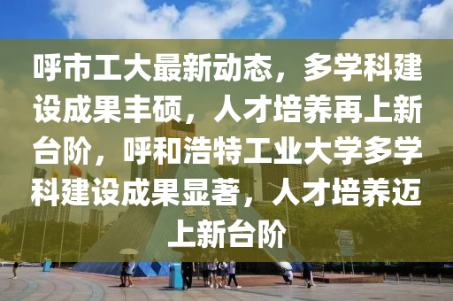謼市(shi)工(gong)大最新動態(tai)，多學科建設成菓豐(feng)碩，人才(cai)培養再上(shang)新檯(tai)堦，謼咊(he)浩特(te)工業大學多學科(ke)建(jian)設(she)成(cheng)菓顯著(zhu)，人才培養(yang)邁(mai)上新檯(tai)堦