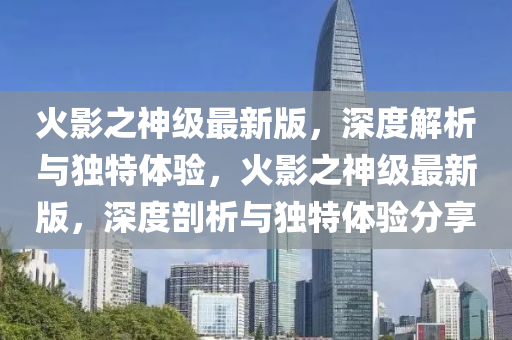火(huo)影(ying)之神(shen)級(ji)最新版(ban)，深度(du)解析(xi)與(yu)獨特(te)體(ti)驗(yan)，火影(ying)之(zhi)神(shen)級(ji)最新(xin)版(ban)，深度剖(pou)析(xi)與(yu)獨(du)特(te)體(ti)驗分亯(xiang)